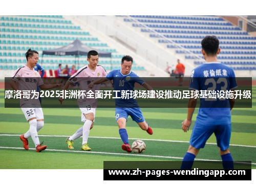 摩洛哥为2025非洲杯全面开工新球场建设推动足球基础设施升级