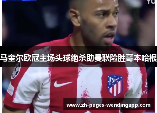 马奎尔欧冠主场头球绝杀助曼联险胜哥本哈根 马奎尔欧冠主场头球绝杀助曼联险胜哥本哈根